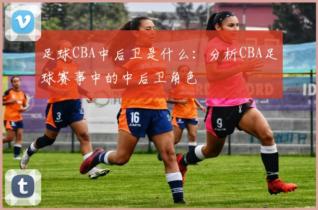 足球CBA中后卫是什么:分析CBA足球赛事中的中后卫角色