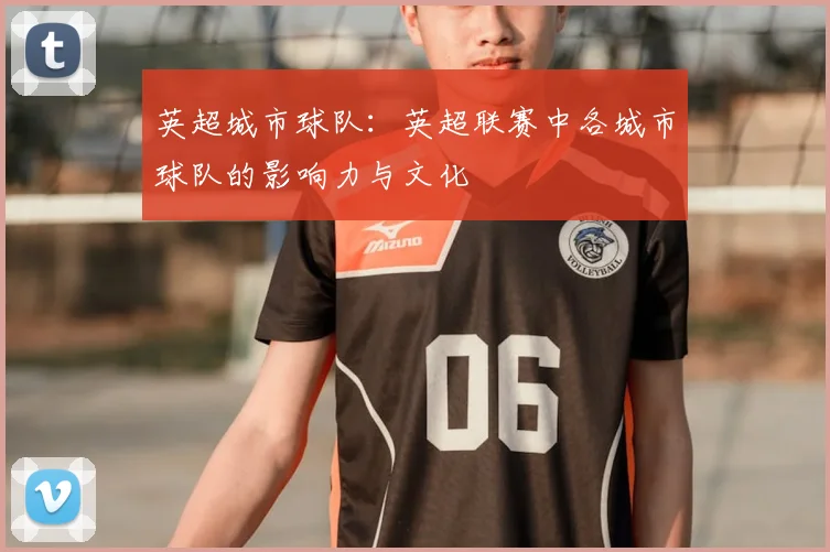 英超城市球队:英超联赛中各城市球队的影响力与文化