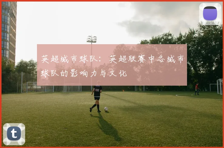 英超城市球队:英超联赛中各城市球队的影响力与文化