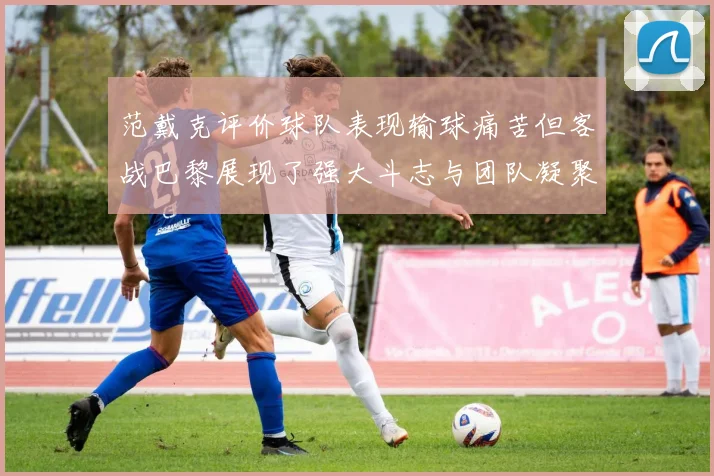 范戴克评价球队表现输球痛苦但客战巴黎展现了强大斗志与团队凝聚力